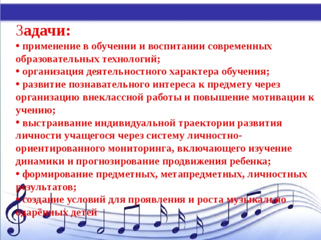З адачи:  применение в обучении и воспитании современных образовательных технологий;  организация деятельностного характера обучения;  развитие познавательного интереса к предмету через организацию внеклассной работы и повышение мотивации к учению;  выстраивание индивидуальной траектории развития личности учащегося через систему личностно-ориентированного мониторинга, включающего изучение динамики и прогнозирование продвижения ребенка;  формирование предметных, метапредметных, личностных результатов;  создание условий для проявления и роста музыкально одарённых детей 