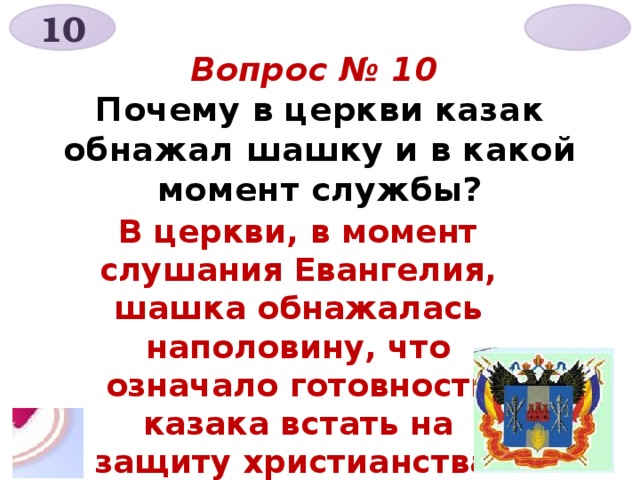 10  Вопрос № 10  Почему в церкви казак обнажал шашку и в какой момент службы?   В церкви, в момент слушания Евангелия, шашка обнажалась наполовину, что означало готовность казака встать на защиту христианства .  