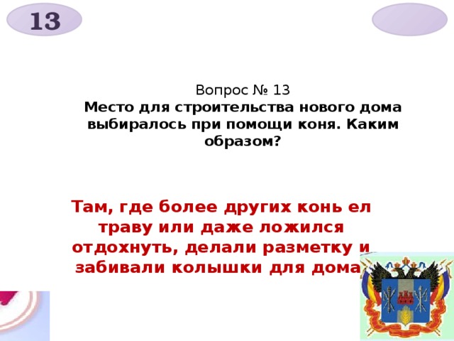 13  Вопрос № 13  Место для строительства нового дома выбиралось при помощи коня. Каким образом? Там, где более других конь ел траву или даже ложился отдохнуть, делали разметку и забивали колышки для дома. 