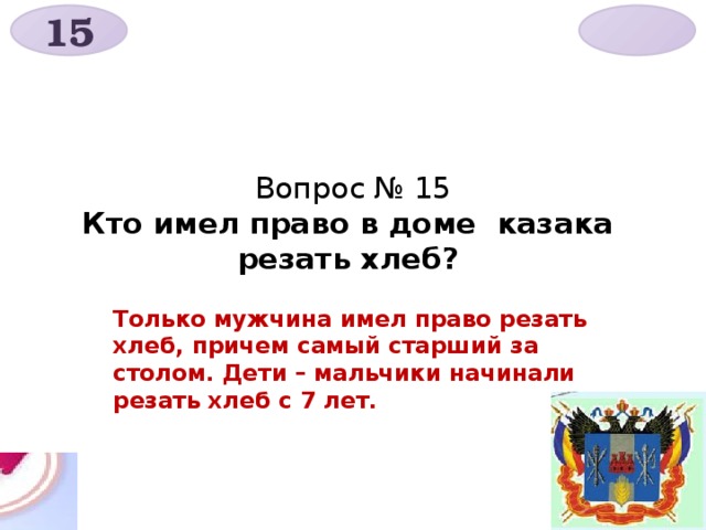 15  Вопрос № 15  Кто имел право в доме казака резать хлеб?   Только мужчина имел право резать хлеб, причем самый старший за столом. Дети – мальчики начинали резать хлеб с 7 лет. 