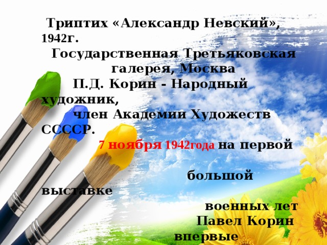  Триптих «Александр Невский», 1942 г. Государственная Третьяковская галерея, Москва  П.Д. Корин - Народный художник,  член Академии Художеств ССССР.  7 ноября 1942года на первой  большой выставке  военных лет  Павел Корин  впервые выставил свой  Триптих  «Александр Невский» 