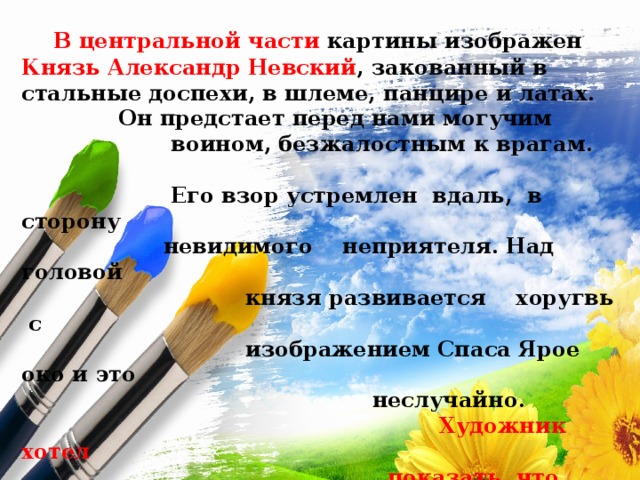  В центральной части картины изображен Князь Александр Невский , закованный в стальные доспехи, в шлеме, панцире и латах.  Он предстает перед нами могучим  воином, безжалостным к врагам.  Его взор устремлен вдаль, в сторону  невидимого неприятеля. Над головой  князя развивается хоругвь с  изображением Спаса Ярое око и это  неслучайно.  Художник хотел  показать, что победы не  всегда достигаются оружием,  но и благодаря силе духа. 