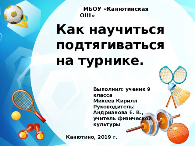    МБОУ «Канютинская ОШ»    Как научиться подтягиваться на турнике. Выполнил: ученик 9 класса Михеев Кирилл Руководитель: Андрианова Е. В., учитель физической культуры Канютино, 2019 г.          