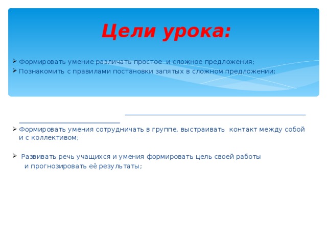  Цели урока: Формировать умение различать простое и сложное предложения; Познакомить с правилами постановки запятых в сложном предложении;   Формировать умения сотрудничать в группе, выстраивать контакт между собой и с коллективом;   Развивать речь учащихся и умения формировать цель своей работы  и прогнозировать её результаты; 