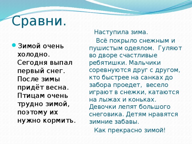 Сравни. Наступила зима.  Всё покрыло снежным и пушистым одеялом. Гуляют во дворе счастливые ребятишки. Мальчики соревнуются друг с другом, кто быстрее на санках до забора проедет, весело играют в снежки, катаются на лыжах и коньках. Девочки лепят большого снеговика. Детям нравятся зимние забавы. Как прекрасно зимой! Зимой очень холодно. Сегодня выпал первый снег. После зимы придёт весна. Птицам очень трудно зимой, поэтому их нужно кормить. 