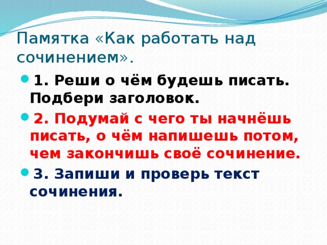 Памятка «Как работать над сочинением». 1. Реши о чём будешь писать. Подбери заголовок. 2. Подумай с чего ты начнёшь писать, о чём напишешь потом, чем закончишь своё сочинение. 3. Запиши и проверь текст сочинения. 