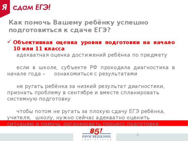Как помочь Вашему ребёнку успешно подготовиться к сдаче ЕГЭ? Объективная оценка уровня подготовки на начало 10 или 11 класса  адекватная оценка достижений ребёнка по предмету  если в школе, субъекте РФ проходила диагностика в начале года –  ознакомиться с результатами  не ругать ребёнка за низкий результат диагностики,  признать проблему в сентябре и вместе спланировать  системную подготовку  чтобы потом не ругать за плохую сдачу ЕГЭ ребёнка, учителя,  школу, нужно сейчас адекватно оценить ситуацию и помочь  организовать процесс подготовки
