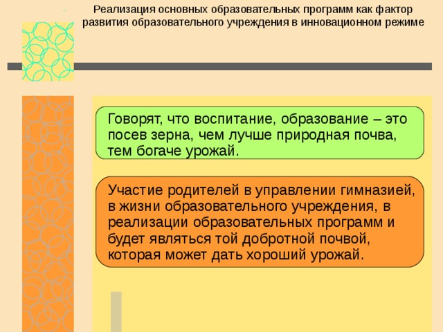 Реализация основных образовательных программ как фактор развития образовательного учреждения в инновационном режиме Говорят, что воспитание, образование – это посев зерна, чем лучше природная почва, тем богаче урожай. Участие родителей в управлении гимназией, в жизни образовательного учреждения, в реализации образовательных программ и будет являться той добротной почвой, которая может дать хороший урожай. 
