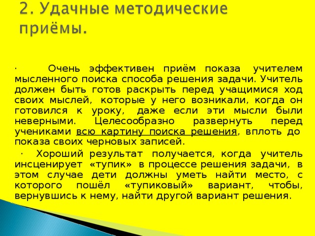 ·        Очень эффективен приём показа  учителем мысленного поиска способа решения задачи. Учитель должен быть готов раскрыть перед учащимися ход своих мыслей,  которые у него возникали, когда он готовился к уроку,  даже если эти мысли были неверными. Целесообразно развернуть перед учениками всю картину поиска решения , вплоть до  показа своих черновых записей.     ·    Хороший результат  получается, когда  учитель инсценирует  «тупик»  в процессе решения задачи,  в этом случае дети должны уметь найти место, с которого пошёл «тупиковый» вариант, чтобы, вернувшись к нему, найти другой вариант решения. 