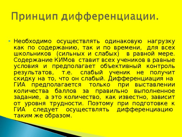Необходимо осуществлять одинаковую нагрузку как по содержанию, так и по времени,  для всех школьников  (сильных и слабых)   в равной мере. Содержание КИМов  ставит всех учеников в равные условия и предполагает объективный контроль результатов,  т.е.  слабый ученик не получит скидку на то, что он слабый. Дифференциация на  ГИА предполагается  только  при выставлении количества баллов за правильно выполненное задание,  а это количество,  как известно, зависит от уровня трудности. Поэтому при подготовке к ГИА следует осуществлять дифференциацию  таким же образом.  