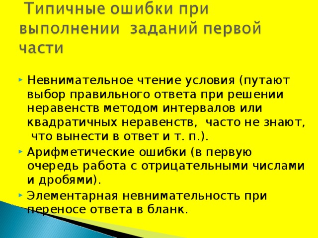 Невнимательное чтение условия (путают выбор правильного ответа при решении неравенств методом интервалов или квадратичных неравенств,  часто не знают,  что вынести в ответ и т. п.). Арифметические ошибки (в первую очередь работа с отрицательными числами и дробями). Элементарная невнимательность при переносе ответа в бланк. 