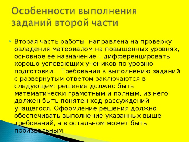 Вторая часть работы  направлена на проверку овладения материалом на повышенных уровнях, основное её назначение – дифференцировать хорошо успевающих учеников по уровню подготовки.   Требования к выполнению заданий с развернутым ответом заключаются в следующем: решение должно быть математически грамотным и полным, из него должен быть понятен ход рассуждений учащегося. Оформление решения должно обеспечивать выполнение указанных выше требований, а в остальном может быть произвольным. 