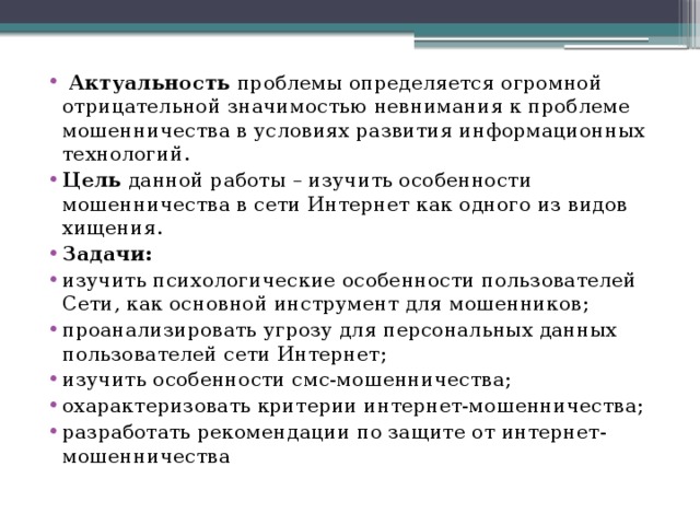   Актуальность проблемы определяется огромной отрицательной значимостью невнимания к проблеме мошенничества в условиях развития информационных технологий. Цель данной работы – изучить особенности мошенничества в сети Интернет как одного из видов хищения. Задачи: изучить психологические особенности пользователей Сети, как основной инструмент для мошенников; проанализировать угрозу для персональных данных пользователей сети Интернет; изучить особенности смс-мошенничества; охарактеризовать критерии интернет-мошенничества; разработать рекомендации по защите от интернет-мошенничества 