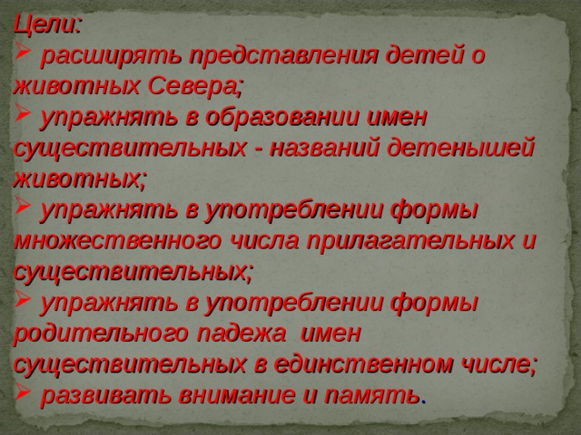 Цели:  расширять представления детей о животных Севера;  упражнять в образовании имен существительных - названий детенышей животных;  упражнять в употреблении формы множественного числа прилагательных и существительных;  упражнять в употреблении формы родительного падежа имен существительных в единственном числе;  развивать внимание и память . 