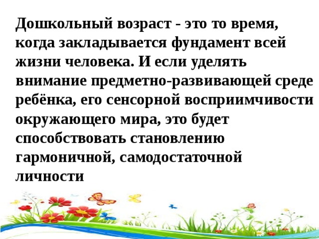 Дошкольный возраст - это то время, когда закладывается фундамент всей жизни человека. И если уделять внимание предметно-развивающей среде ребёнка, его сенсорной восприимчивости окружающего мира, это будет способствовать становлению гармоничной, самодостаточной  личности  