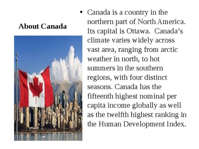 Canada is a country in the northern part of North America. Its capital is Ottawa. Canada’s climate varies widely across vast area, ranging from arctic weather in north, to hot summers in the southern regions, with four distinct seasons. Canada has the fifteenth highest nominal per capita income globally as well as the twelfth highest ranking in the Human Development Index. About Canada 