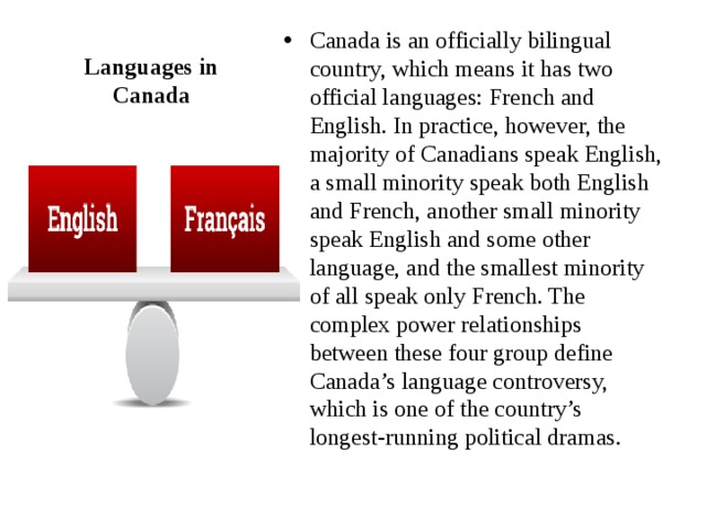 Canada is an officially bilingual country, which means it has two official languages: French and English. In practice, however, the majority of Canadians speak English, a small minority speak both English and French, another small minority speak English and some other language, and the smallest minority of all speak only French. The complex power relationships between these four group define Canada’s language controversy, which is one of the country’s longest-running political dramas. Languages in Canada 