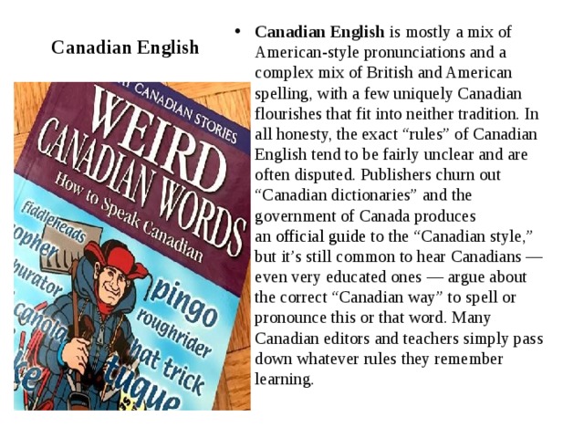Canadian English Canadian English  is mostly a mix of American-style pronunciations and a complex mix of British and American spelling, with a few uniquely Canadian flourishes that fit into neither tradition. In all honesty, the exact “rules” of Canadian English tend to be fairly unclear and are often disputed. Publishers churn out “Canadian dictionaries” and the government of Canada produces an  official guide  to the “Canadian style,” but it’s still common to hear Canadians — even very educated ones — argue about the correct “Canadian way” to spell or pronounce this or that word. Many Canadian editors and teachers simply pass down whatever rules they remember learning. 