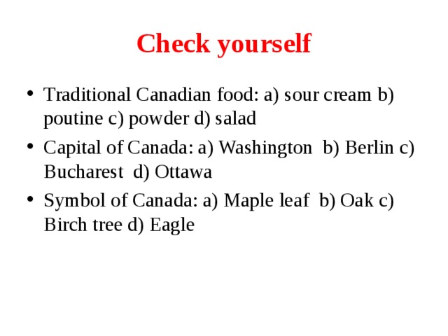 Check yourself Traditional Canadian food: a) sour cream b) poutine c) powder d) salad Capital of Canada: a) Washington b) Berlin c) Bucharest d) Ottawa Symbol of Canada: a) Maple leaf b) Oak c) Birch tree d) Eagle  