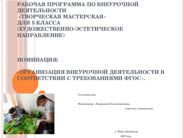                МБОУ «Верх-Ануйская общеобразовательная средняя (полная) школа» Быстроистокского района Алтайского края   Рабочая программа по внеурочной деятельности  «Творческая мастерская»  для 5 класса  (Художественно-эстетическое направление)           Номинация: «Организация внеурочной деятельности в соответствии с требованиями ФГОС».         Составитель:   Меженцева Людмила Валентиновна,  учитель технологии          с. Верх-Ануйское  2017год.   