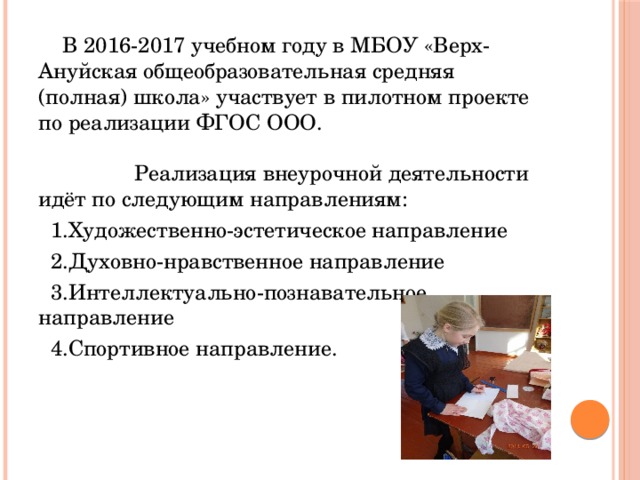  В 2016-2017 учебном году в МБОУ «Верх-Ануйская общеобразовательная средняя (полная) школа» участвует в пилотном проекте по реализации ФГОС ООО. Реализация внеурочной деятельности идёт по следующим направлениям:  1.Художественно-эстетическое направление  2.Духовно-нравственное направление  3.Интеллектуально-познавательное направление  4.Спортивное направление. 