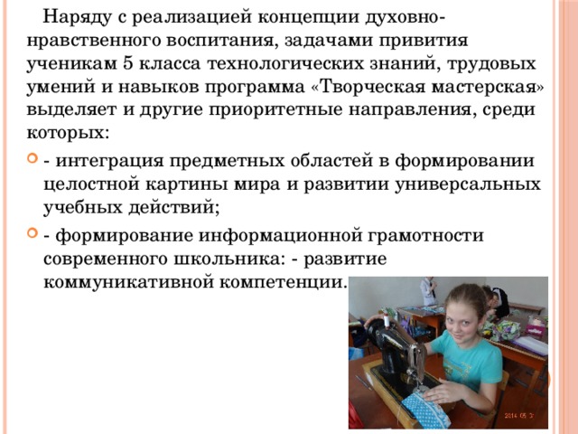  Наряду с реализацией концепции духовно-нравственного воспитания, задачами привития ученикам 5 класса технологических знаний, трудовых умений и навыков программа «Творческая мастерская» выделяет и другие приоритетные направления, среди которых: - интеграция предметных областей в формировании целостной картины мира и развитии универсальных учебных действий; - формирование информационной грамотности современного школьника: - развитие коммуникативной компетенции.   