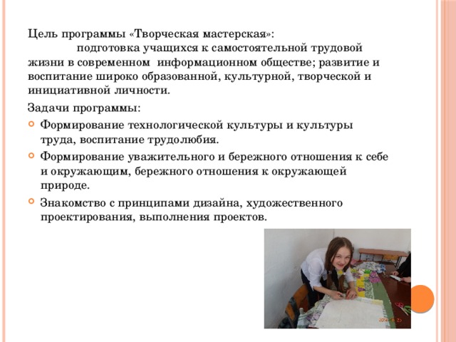 Цель программы «Творческая мастерская»: подготовка учащихся к самостоятельной трудовой жизни в современном информационном обществе; развитие и воспитание широко образованной, культурной, творческой и инициативной личности. Задачи программы: Формирование технологической культуры и культуры труда, воспитание трудолюбия. Формирование уважительного и бережного отношения к себе и окружающим, бережного отношения к окружающей природе. Знакомство с принципами дизайна, художественного проектирования, выполнения проектов. 
