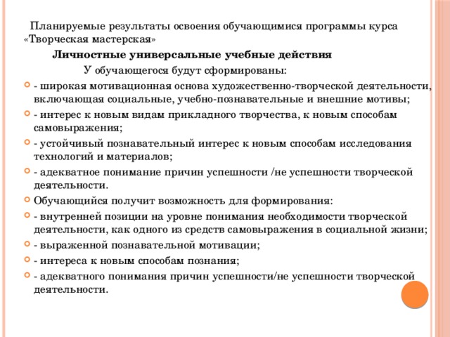  Планируемые результаты освоения обучающимися программы курса «Творческая мастерская»  Личностные универсальные учебные действия  У обучающегося будут сформированы: - широкая мотивационная основа художественно-творческой деятельности, включающая социальные, учебно-познавательные и внешние мотивы; - интерес к новым видам прикладного творчества, к новым способам самовыражения; - устойчивый познавательный интерес к новым способам исследования технологий и материалов; - адекватное понимание причин успешности /не успешности творческой деятельности. Обучающийся получит возможность для формирования: - внутренней позиции на уровне понимания необходимости творческой деятельности, как одного из средств самовыражения в социальной жизни; - выраженной познавательной мотивации; - интереса к новым способам познания; - адекватного понимания причин успешности/не успешности творческой деятельности. 