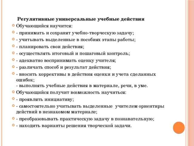  Регулятивные универсальные учебные действия Обучающийся научится: - принимать и сохранят учебно-творческую задачу; - учитывать выделенные в пособиях этапы работы; - планировать свои действия; - осуществлять итоговый и пошаговый контроль; - адекватно воспринимать оценку учителя; - различать способ и результат действия; - вносить коррективы в действия оценки и учета сделанных ошибок;  - выполнять учебные действия в материале, речи, в уме. Обучающийся получит возможность научиться: - проявлять инициативу; - самостоятельно учитывать выделенные учителем ориентиры действий в незнакомом материале; - преобразовывать практическую задачу в познавательную; - находить варианты решения творческой задачи. 