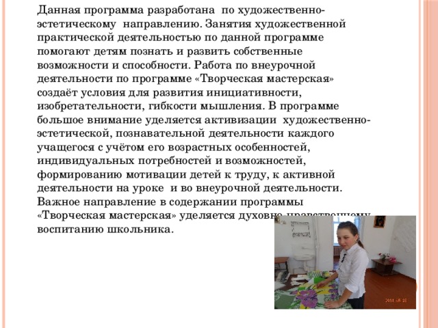 Данная программа разработана по художественно-эстетическому направлению. Занятия художественной практической деятельностью по данной программе помогают детям познать и развить собственные возможности и способности. Работа по внеурочной деятельности по программе «Творческая мастерская» создаёт условия для развития инициативности, изобретательности, гибкости мышления. В программе большое внимание уделяется активизации художественно-эстетической, познавательной деятельности каждого учащегося с учётом его возрастных особенностей, индивидуальных потребностей и возможностей, формированию мотивации детей к труду, к активной деятельности на уроке и во внеурочной деятельности. Важное направление в содержании программы «Творческая мастерская» уделяется духовно-нравственному воспитанию школьника. 