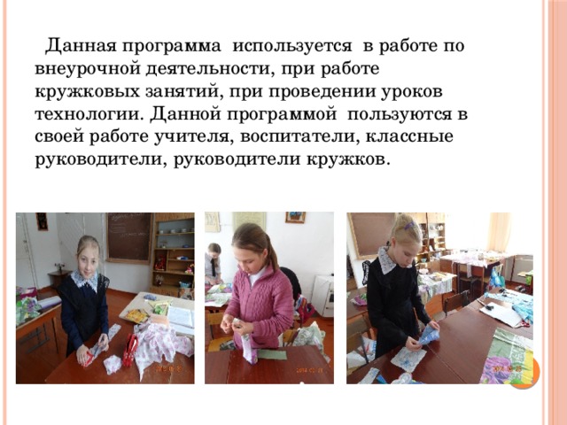  Данная программа используется в работе по внеурочной деятельности, при работе кружковых занятий, при проведении уроков технологии. Данной программой пользуются в своей работе учителя, воспитатели, классные руководители, руководители кружков. 