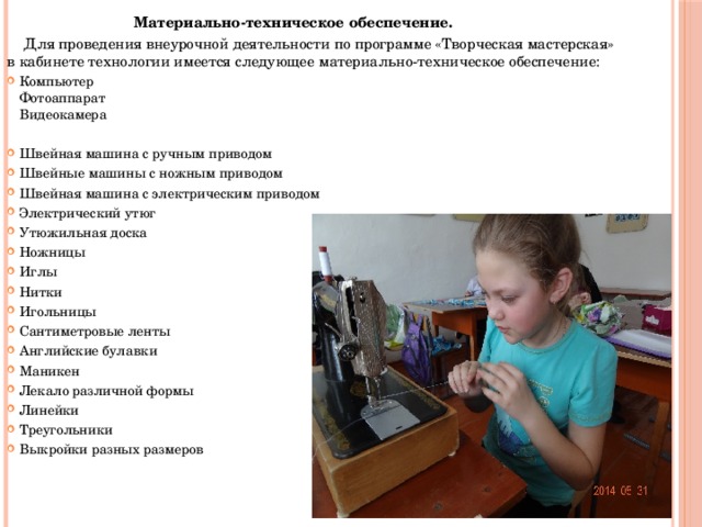 Материально-техническое обеспечение.  Для проведения внеурочной деятельности по программе «Творческая мастерская» в кабинете технологии имеется следующее материально-техническое обеспечение: Компьютер Фотоаппарат Видеокамера   Швейная машина с ручным приводом Швейные машины с ножным приводом Швейная машина с электрическим приводом Электрический утюг Утюжильная доска Ножницы Иглы Нитки Игольницы Сантиметровые ленты Английские булавки Маникен Лекало различной формы Линейки Треугольники Выкройки разных размеров   