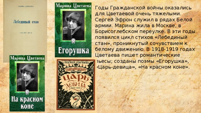 Годы Гражданской войны оказались для Цветаевой очень тяжелыми. Сергей Эфрон служил в рядах Белой армии. Марина жила в Москве, в Борисоглебском переулке. В эти годы появился цикл стихов «Лебединый стан», проникнутый сочувствием к белому движению. В 1918-1919 годах Цветаева пишет романтические пьесы; созданы поэмы «Егорушка», «Царь-девица», «На красном коне». 