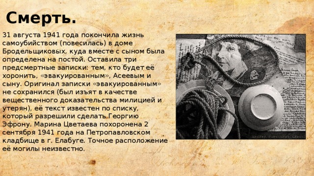 Смерть. 31 августа 1941 года покончила жизнь самоубийством (повесилась) в доме Бродельщиковых, куда вместе с сыном была определена на постой. Оставила три предсмертные записки: тем, кто будет её хоронить, «эвакуированным», Асеевым и сыну. Оригинал записки «эвакуированным» не сохранился (был изъят в качестве вещественного доказательства милицией и утерян), её текст известен по списку, который разрешили сделать Георгию Эфрону. Марина Цветаева похоронена 2 сентября 1941 года на Петропавловском кладбище в г. Елабуге. Точное расположение её могилы неизвестно. 