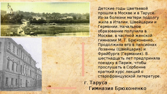 Детские годы Цветаевой прошли в Москве и в Тарусе. Из-за болезни матери подолгу жила в Италии, Швейцарии и Германии. Начальное образование получила в Москве, в частной женской гимназии М. Т. Брюхоненко. Продолжила его в пансионах Лозанны (Швейцария) и Фрайбурга (Германия). В шестнадцать лет предприняла поездку в Париж, чтобы прослушать в Сорбонне краткий курс лекций о старофранцузской литературе.     г. Таруса  Гимназия Брюхоненко 