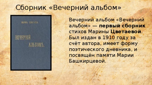 Сборник «Вечерний альбом» Вечерний альбом «Вечерний альбом» —  первый сборник стихов Марины  Цветаевой . Был издан в 1910 году за счёт автора, имеет форму поэтического дневника, и посвящён памяти Марии Башкирцевой. 
