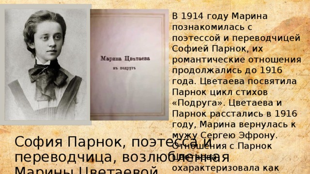 В 1914 году Марина познакомилась с поэтессой и переводчицей Софией Парнок, их романтические отношения продолжались до 1916 года. Цветаева посвятила Парнок цикл стихов «Подруга». Цветаева и Парнок расстались в 1916 году, Марина вернулась к мужу Сергею Эфрону. Отношения с Парнок Цветаева охарактеризовала как «первую катастрофу в своей жизни». София Парнок, поэтесса и переводчица, возлюбленная Марины Цветаевой 