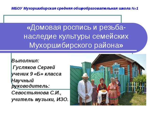 МБОУ Мухоршибирская средняя общеобразовательная школа №1   « Домовая роспись и резьба- наследие культуры семейских Мухоршибирского района »   Выполнил:  Гусляков Сергей ученик 9 «Б» класса Научный руководитель: Севостьянова С.И., учитель музыки, ИЗО.  