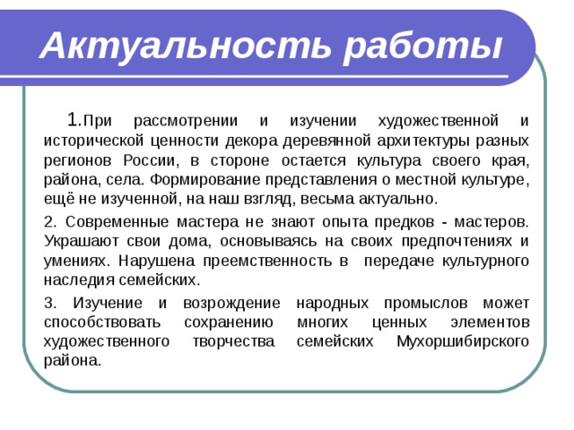 Актуальность работы  1. При рассмотрении и изучении художественной и исторической ценности декора деревянной архитектуры разных регионов России, в стороне остается культура своего края, района, села. Формирование представления о местной культуре, ещё не изученной, на наш взгляд, весьма актуально. 2. Современные мастера не знают опыта предков - мастеров. Украшают свои дома, основываясь на своих предпочтениях и умениях. Нарушена преемственность в передаче культурного наследия семейских. 3. Изучение и возрождение народных промыслов может способствовать сохранению многих ценных элементов художественного творчества семейских Мухоршибирского района. 