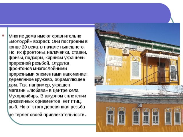 Многие дома имеют сравнительно «молодой» возраст. Они построены в конце 20 века, в начале нынешнего. Но их фронтоны, наличники, ставни, фризы, подзоры, карнизы украшены прорезной резьбой. Отделка фронтонов многослойными прорезными элементами напоминает деревянное кружево, обрамляющее дом. Так, например, украшен магазин «Любава» в центре села Мухоршибирь. В ажурном сплетении диковинных орнаментов нет птиц, рыб. Но от этого деревянная резьба не теряет своей привлекательности .  