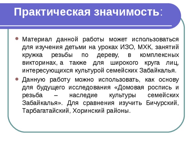 Практическая значимость :   Материал данной работы может использоваться для изучения детьми на уроках ИЗО, МХК, занятий кружка резьбы по дереву,  в комплексных викторинах, а также для широкого круга лиц, интересующихся культурой семейских Забайкалья.   Данную работу можно использовать, как основу для будущего исследования «Домовая роспись и резьба – наследие культуры семейских Забайкалья». Для сравнения изучить Бичурский, Тарбагатайский, Хоринский районы.  