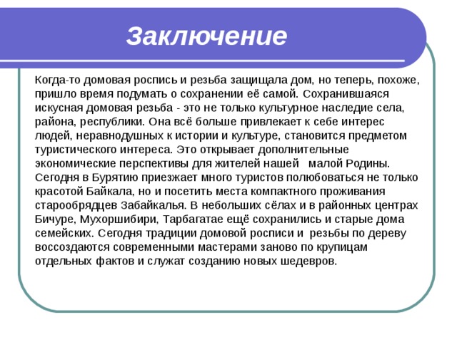 Заключение Когда-то домовая роспись и резьба защищала дом, но теперь, похоже, пришло время подумать о сохранении её самой. Сохранившаяся искусная домовая резьба - это не только культурное наследие села, района, республики. Она всё больше привлекает к себе интерес людей, неравнодушных к истории и культуре, становится предметом туристического интереса. Это открывает дополнительные экономические перспективы для жителей нашей малой Родины. Сегодня в Бурятию приезжает много туристов полюбоваться не только красотой Байкала, но и посетить места компактного проживания старообрядцев Забайкалья. В небольших сёлах и в районных центрах Бичуре, Мухоршибири, Тарбагатае ещё сохранились и старые дома семейских. Сегодня традиции домовой росписи и резьбы по дереву воссоздаются современными мастерами заново по крупицам отдельных фактов и служат созданию новых шедевров. 