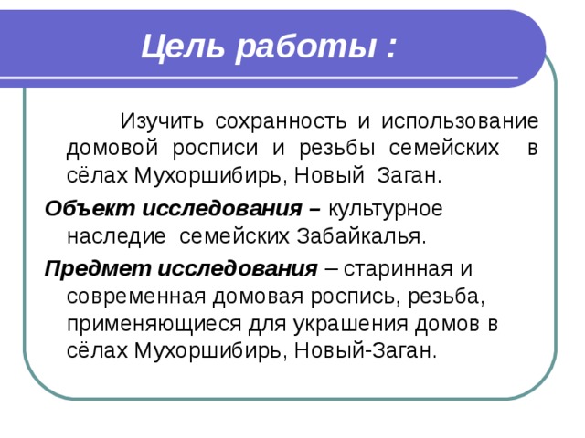 Цель работы :  Изучить сохранность и использование домовой росписи и резьбы семейских в сёлах Мухоршибирь, Новый Заган. Объект исследования – культурное наследие семейских Забайкалья. Предмет исследования – старинная и современная домовая роспись, резьба, применяющиеся для украшения домов в сёлах Мухоршибирь, Новый-Заган.   