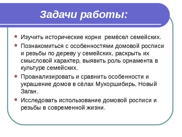 Задачи работы: Изучить исторические корни ремёсел семейских. Познакомиться с особенностями домовой росписи и резьбы по дереву у семейских, раскрыть их смысловой характер, выявить роль орнамента в культуре семейских. Проанализировать и сравнить особенности и украшение домов в сёлах Мухоршибирь, Новый Заган. Исследовать использование домовой росписи и резьбы в современной жизни.   
