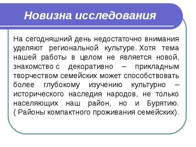 Новизна исследования На сегодняшний день недостаточно внимания уделяют региональной культуре. Хотя тема нашей работы в целом не является новой, знакомство с декоративно – прикладным творчеством семейских может способствовать более глубокому изучению культурно – исторического наследия народов, не только населяющих наш район, но и Бурятию. ( Районы компактного проживания семейских). 