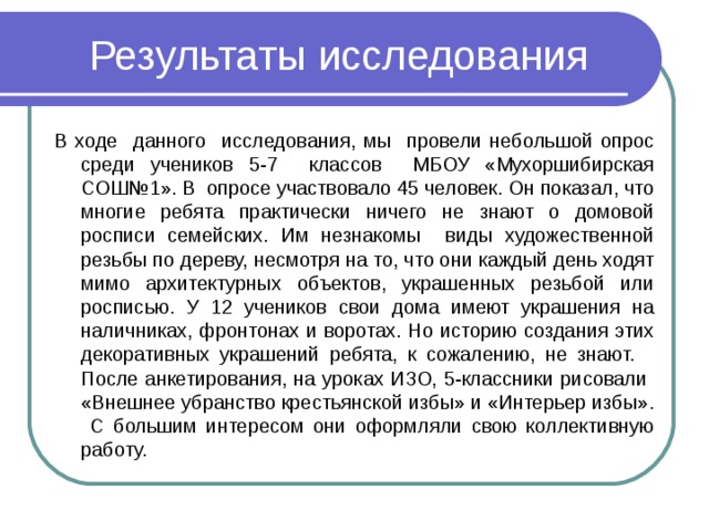 Результаты исследования В ходе данного исследования, мы провели небольшой опрос среди учеников 5-7 классов МБОУ «Мухоршибирская СОШ№1». В опросе участвовало 45 человек. Он показал, что многие ребята практически ничего не знают о домовой росписи семейских. Им незнакомы виды художественной резьбы по дереву, несмотря на то, что они каждый день ходят мимо архитектурных объектов, украшенных резьбой или росписью. У 12 учеников свои дома имеют украшения на наличниках, фронтонах и воротах. Но историю создания этих декоративных украшений ребята, к сожалению, не знают. После анкетирования, на уроках ИЗО, 5-классники рисовали «Внешнее убранство крестьянской избы» и «Интерьер избы». С большим интересом они оформляли свою коллективную работу. 