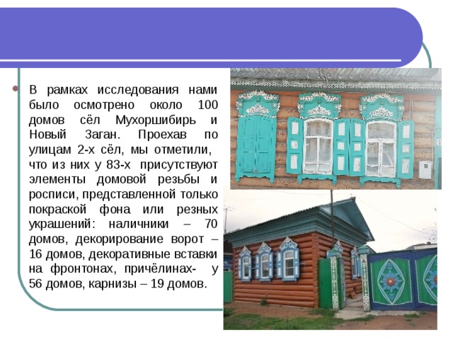 В рамках исследования нами было осмотрено около 100 домов сёл Мухоршибирь и Новый Заган. Проехав по улицам 2-х сёл, мы отметили, что из них у 83-х присутствуют элементы домовой резьбы и росписи, представленной только покраской фона или резных украшений: наличники – 70 домов, декорирование ворот – 16 домов, декоративные вставки на фронтонах, причёлинах- у 56 домов, карнизы – 19 домов.  