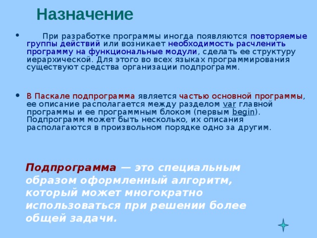 Назначение    При разработке программы иногда появляются повторяемые группы действий или возникает необходимость расчленить программу на функциональные модули , сделать ее структуру иерархической. Для этого во всех языках программирования существуют средства организации подпрограмм.   В Паскале подпрограмма является частью основной программы , ее описание располагается между разделом var  главной программы и ее программным блоком (первым begin ). Подпрограмм может быть несколько, их описания располагаются в произвольном порядке одно за другим. Подпрограмма — это специальным образом оформленный алгоритм, который может многократно использоваться при решении более общей задачи. 