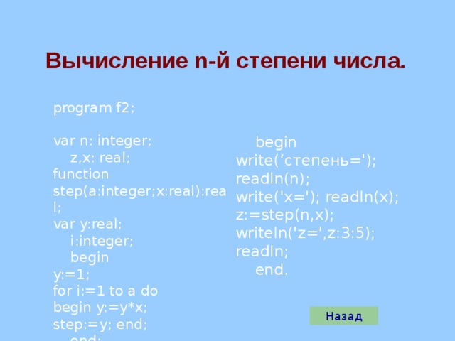Вычисление n -й степени числа. program f2; var n: integer;  z,x: real; function step (a:integer;x:real):real; var y:real;  i:integer;  begin y:=1; for i:=1 to a do begin y:=y*x; step :=y; end;  end;  begin write(‘степень='); readln(n); write('x='); readln(x); z:= step (n,x); writeln('z=',z:3:5); readln;  end. Назад 