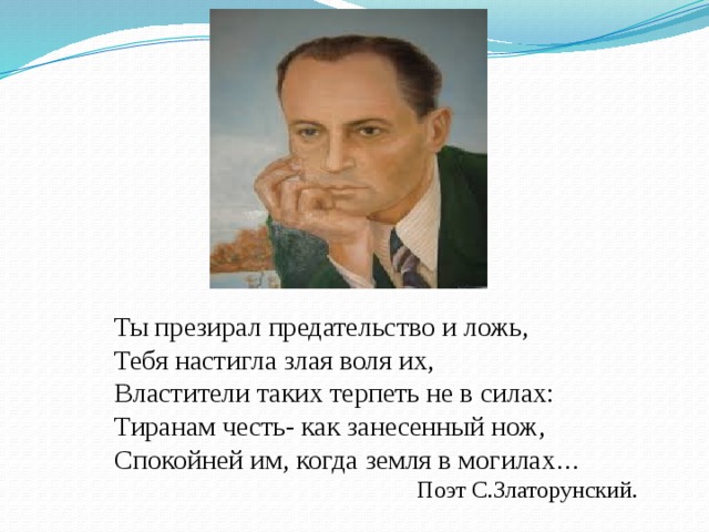 Ты презирал предательство и ложь, Тебя настигла злая воля их, Властители таких терпеть не в силах: Тиранам честь- как занесенный нож, Спокойней им, когда земля в могилах … Поэт С.Златорунский. 